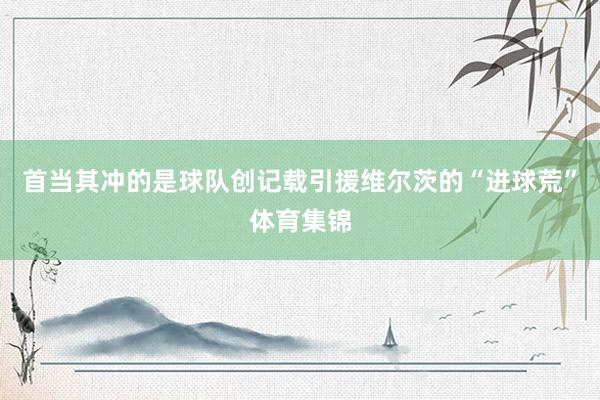 首当其冲的是球队创记载引援维尔茨的“进球荒”体育集锦