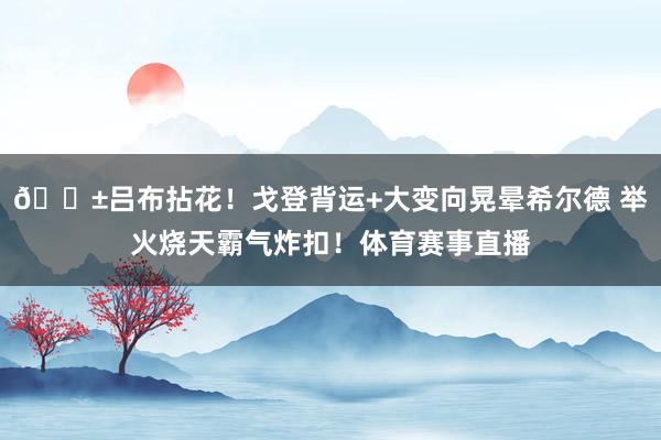 🔱吕布拈花！戈登背运+大变向晃晕希尔德 举火烧天霸气炸扣！体育赛事直播