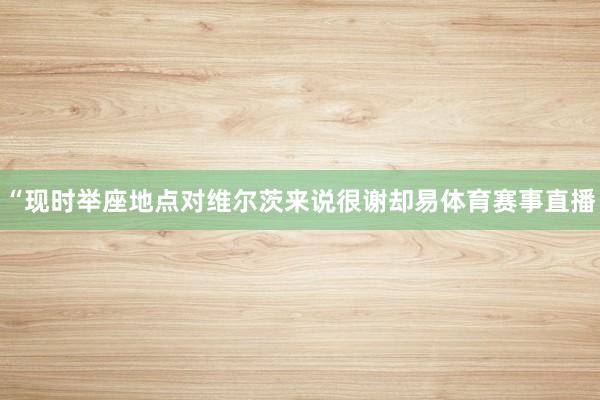 “现时举座地点对维尔茨来说很谢却易体育赛事直播