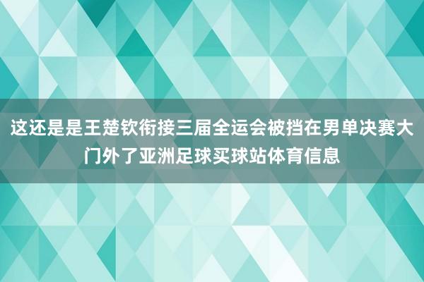 这还是是王楚钦衔接三届全运会被挡在男单决赛大门外了亚洲足球买球站体育信息