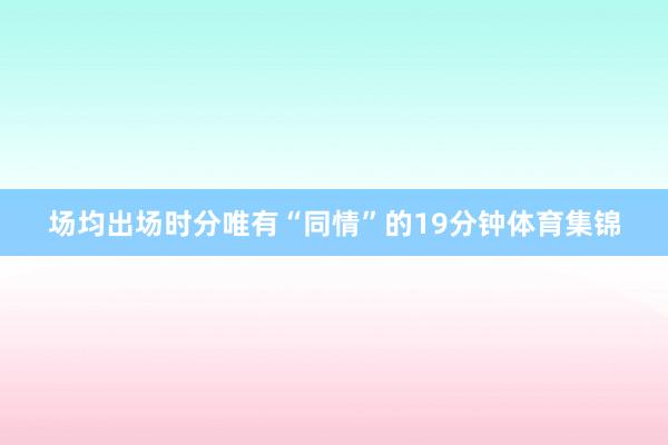 场均出场时分唯有“同情”的19分钟体育集锦