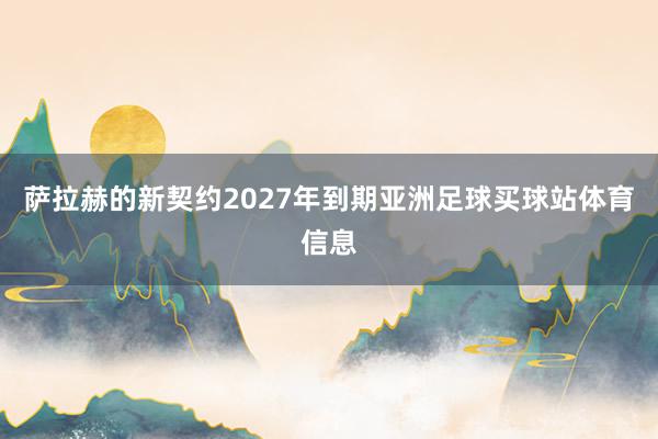 萨拉赫的新契约2027年到期亚洲足球买球站体育信息