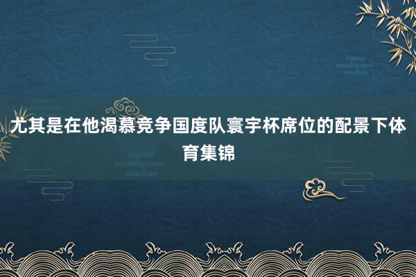 尤其是在他渴慕竞争国度队寰宇杯席位的配景下体育集锦
