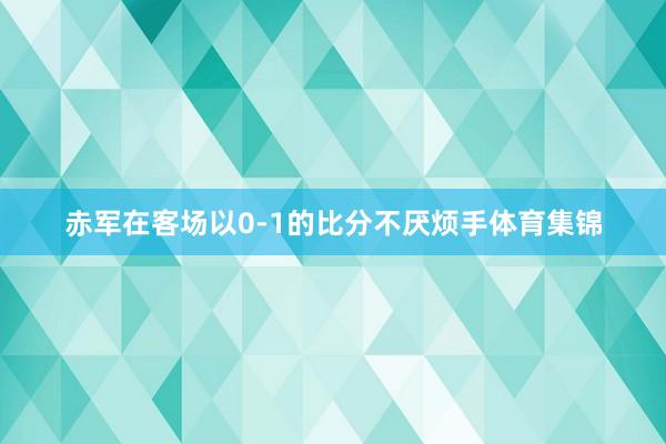 赤军在客场以0-1的比分不厌烦手体育集锦