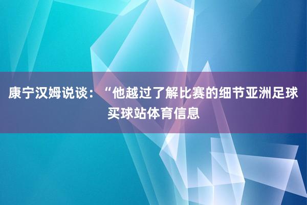 康宁汉姆说谈：“他越过了解比赛的细节亚洲足球买球站体育信息