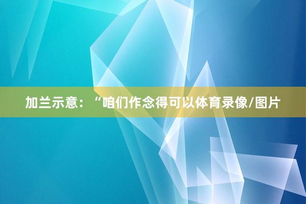 加兰示意:“咱们作念得可以体育录像/图片